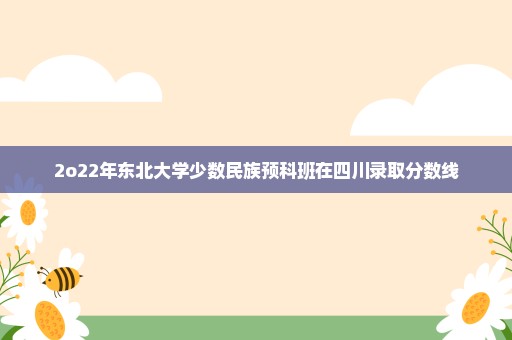 2o22年东北大学少数民族预科班在四川录取分数线