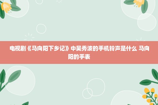 电视剧《马向阳下乡记》中吴秀波的手机铃声是什么 马向阳的手表