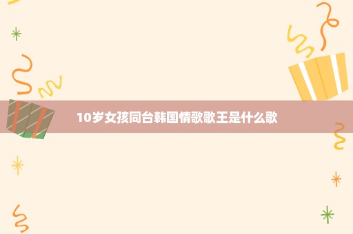 10岁女孩同台韩国情歌歌王是什么歌