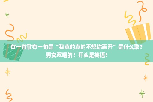 有一首歌有一句是“我真的真的不想你离开”是什么歌？男女双唱的！开头是英语！