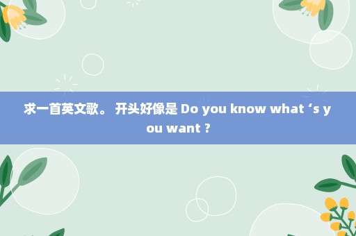 求一首英文歌。 开头好像是 Do you know what ‘s you want ?