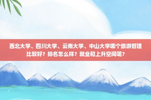 西北大学、四川大学、云南大学、中山大学哪个旅游管理比较好？排名怎么样？就业和上升空间呢？