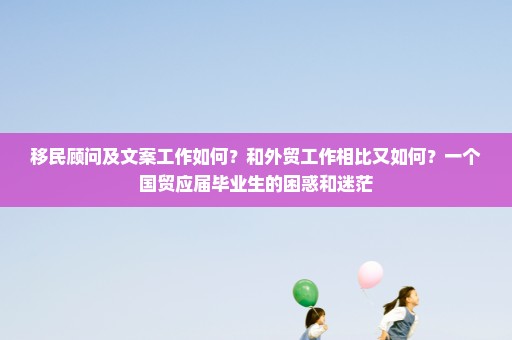 移民顾问及文案工作如何？和外贸工作相比又如何？一个国贸应届毕业生的困惑和迷茫