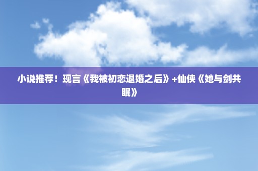 小说推荐！现言《我被初恋退婚之后》+仙侠《她与剑共眠》