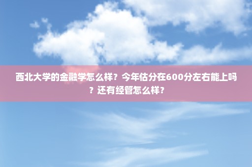 西北大学的金融学怎么样？今年估分在600分左右能上吗？还有经管怎么样？