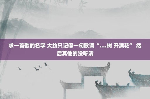 求一首歌的名字 大约只记得一句歌词“....树 开满花” 然后其他的没听清