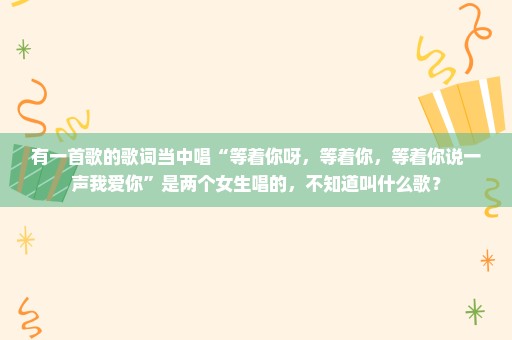 有一首歌的歌词当中唱“等着你呀，等着你，等着你说一声我爱你”是两个女生唱的，不知道叫什么歌？