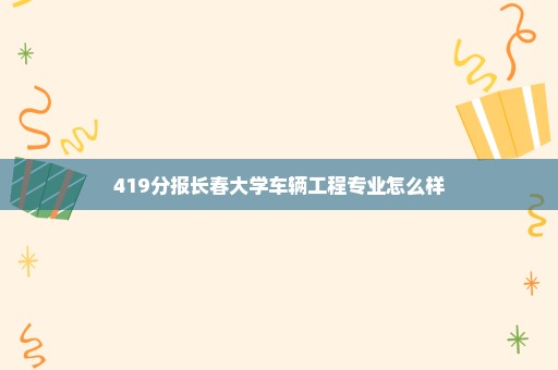 419分报长春大学车辆工程专业怎么样