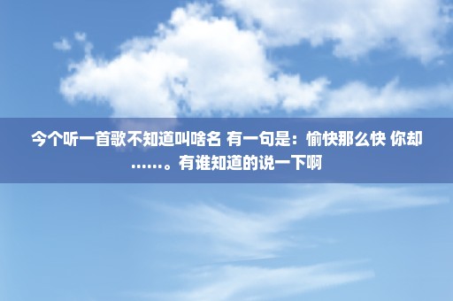 今个听一首歌不知道叫啥名 有一句是：愉快那么快 你却......。有谁知道的说一下啊